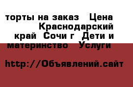 торты на заказ › Цена ­ 1 000 - Краснодарский край, Сочи г. Дети и материнство » Услуги   